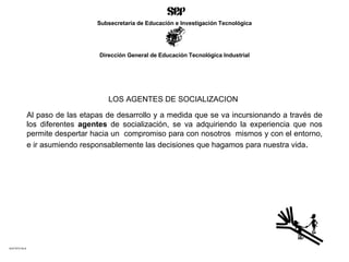 LOS AGENTES DE SOCIALIZACION   Al paso de las etapas de desarrollo y a medida que se va incursionando a través de los diferentes  agentes  de socialización, se va adquiriendo la experiencia que nos permite despertar hacia un  compromiso para con nosotros  mismos y con el entorno, e ir asumiendo responsablemente las decisiones que hagamos para nuestra vida . ACETATO No.6 Subsecretaría de Educación e Investigación Tecnológica Dirección General de Educación Tecnológica Industrial 