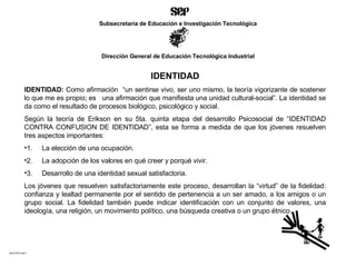 IDENTIDAD I DENTIDAD :  Como afirmación  “ un sentirse vivo, ser uno mismo, la teoría vigorizante de sostener lo que me es propio; es  una afirmación que manifiesta una unidad cultural-social”. La identidad se da como el resultado de procesos biológico, psicológico y social. Según  la teoría de  Eriks o n  en su 5ta. quinta etapa del desarrollo Psicosocial de “IDENTIDAD CONTRA CONFUSION DE IDENTIDAD”, esta s e forma a medida de que los jóvenes resuelven tres aspectos importantes:  1.     La elección de una ocupación. 2.     La adopción de los valores en qu é  creer y porqué vivir. 3.     Desarrollo de una identidad sexual satisfactoria.  Los jóvenes que resuelven satisfactoriamente este proceso, desarrollan la “virtud” de la fidelidad: confianza y lealtad permanente por el sentido de pertenencia a un ser amado, a los amigos o un grupo social. La fidelidad también puede indicar identificación con un conjunto de valores, una ideología, una religión, un movimiento político, una búsqueda creativa o un grupo étnico. ACETATO No.7 Subsecretaría de Educación e Investigación Tecnológica Dirección General de Educación Tecnológica Industrial 