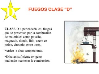 CLASE D :   pertenecen los  fuegos que se presentan por la combustión de materiales como potasio, magnesio, titanio, litio, acero en polvo, circonio, entre otros. Arden  a altas temperaturas. Exhalan suficiente oxigeno pudiendo mantener la combustión. D FUEGOS CLASE “D” 