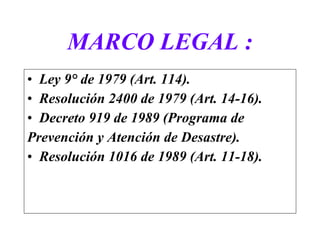 MARCO LEGAL : Ley 9° de 1979 (Art. 114).  Resolución 2400 de 1979 (Art. 14-16).  Decreto 919 de 1989 (Programa de  Prevención y Atención de Desastre).  Resolución 1016 de 1989 (Art. 11-18).  