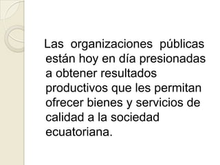 Las  organizaciones  públicas están hoy en día presionadas a obtener resultados productivos que les permitan ofrecer bienes y servicios de calidad a la sociedad ecuatoriana.  