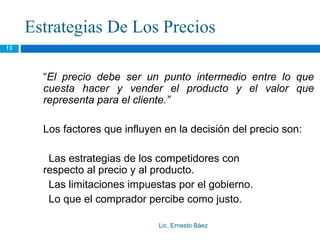 Estrategias De Los Precios
13




       “El precio debe ser un punto intermedio entre lo que
       cuesta hacer y vender el producto y el valor que
       representa para el cliente.”

       Los factores que influyen en la decisión del precio son:

        Las estrategias de los competidores con
       respecto al precio y al producto.
        Las limitaciones impuestas por el gobierno.
        Lo que el comprador percibe como justo.

                                Lic. Ernesto Báez
 
