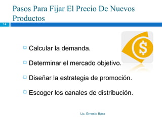 Pasos Para Fijar El Precio De Nuevos
     Productos
14




           Calcular la demanda.

           Determinar el mercado objetivo.

           Diseñar la estrategia de promoción.

           Escoger los canales de distribución.


                             Lic. Ernesto Báez
 