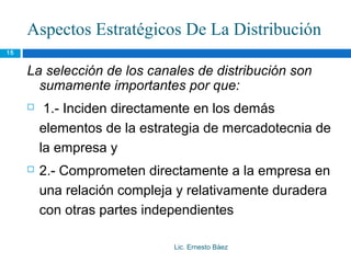 Aspectos Estratégicos De La Distribución
15


     La selección de los canales de distribución son
       sumamente importantes por que:
         1.- Inciden directamente en los demás
         elementos de la estrategia de mercadotecnia de
         la empresa y
        2.- Comprometen directamente a la empresa en
         una relación compleja y relativamente duradera
         con otras partes independientes

                              Lic. Ernesto Báez
 