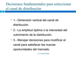 Decisiones fundamentales para seleccionar
     el canal de distribución
16




          1.- Dimensión vertical del canal de
           distribución.
          2.- La amplitud óptima o la intensidad del
           cubrimiento de la distribución.
          3.- Manejar decisiones para modificar el
           canal para satisfacer las nuevas
           oportunidades del mercado.
                              Lic. Ernesto Báez
 