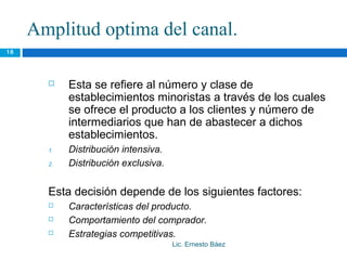 Amplitud optima del canal.
18




           Esta se refiere al número y clase de
            establecimientos minoristas a través de los cuales
            se ofrece el producto a los clientes y número de
            intermediarios que han de abastecer a dichos
            establecimientos.
       1.   Distribución intensiva.
       2.   Distribución exclusiva.


       Esta decisión depende de los siguientes factores:
           Características del producto.
           Comportamiento del comprador.
           Estrategias competitivas.
                                      Lic. Ernesto Báez
 