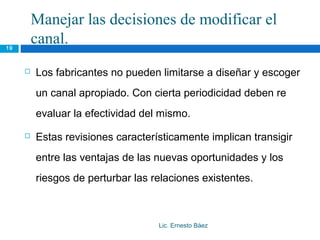 Manejar las decisiones de modificar el
19
         canal.
        Los fabricantes no pueden limitarse a diseñar y escoger
         un canal apropiado. Con cierta periodicidad deben re
         evaluar la efectividad del mismo.
        Estas revisiones característicamente implican transigir
         entre las ventajas de las nuevas oportunidades y los
         riesgos de perturbar las relaciones existentes.



                                   Lic. Ernesto Báez
 