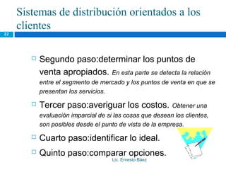 Sistemas de distribución orientados a los
     clientes
22




           Segundo paso:determinar los puntos de
            venta apropiados. En esta parte se detecta la relación
            entre el segmento de mercado y los puntos de venta en que se
            presentan los servicios.
           Tercer paso:averiguar los costos.              Obtener una
            evaluación imparcial de si las cosas que desean los clientes,
            son posibles desde el punto de vista de la empresa.
           Cuarto paso:identificar lo ideal.
           Quinto paso:comparar opciones.
                                      Lic. Ernesto Báez
 