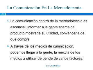 La Comunicación En La Mercadotecnia.
24



        La comunicación dentro de la mercadotecnia es
         escencial: informar a la gente acerca del
         producto,mostrarle su utilidad, convencerla de
         que compre.
        A tráves de los medios de cumnicación,
         podemos llegar a la gente, la mexcla de los
         medios a utilizar de pende de varios factores:
                               Lic. Ernesto Báez
 
