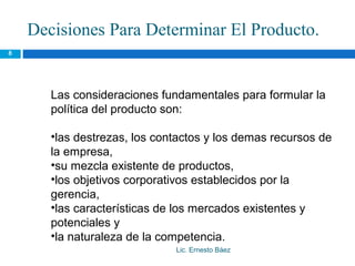 Decisiones Para Determinar El Producto.
8




       Las consideraciones fundamentales para formular la
       política del producto son:

       •las destrezas, los contactos y los demas recursos de
       la empresa,
       •su mezcla existente de productos,
       •los objetivos corporativos establecidos por la
       gerencia,
       •las características de los mercados existentes y
       potenciales y
       •la naturaleza de la competencia.
                              Lic. Ernesto Báez
 