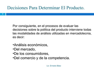 Decisiones Para Determinar El Producto.
9




      Por consiguiente, en el procesos de evaluar las
      decisiones sobre la política del producto interviene todas
      las modalidades de análisis utilizadas en mercadotecnia,
      es decir:

      •Análisis económicos,
      •Del mercado,
      •De los consumidores,
      •Del comercio y de la competencia.

                               Lic. Ernesto Báez
 