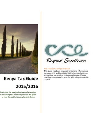 Kenya Tax Guide
2015/2016
Navigating the taxation landscape of any nation
is a daunting task. We have prepared this guide
to ease the road to tax compliance in Kenya
Ace Taxation Services Limited
This guide has been prepared for general informational
purposes only and is not intended to be relied upon as
accounting, tax, or other professional advice. Please
refer to your advisors for specific advice in your specific
context
 
