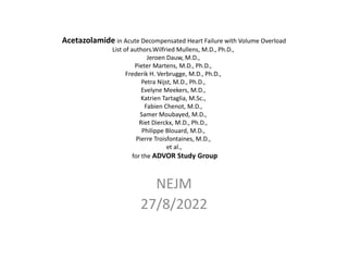 Acetazolamide in Acute Decompensated Heart Failure with Volume Overload
List of authors.Wilfried Mullens, M.D., Ph.D.,
Jeroen Dauw, M.D.,
Pieter Martens, M.D., Ph.D.,
Frederik H. Verbrugge, M.D., Ph.D.,
Petra Nijst, M.D., Ph.D.,
Evelyne Meekers, M.D.,
Katrien Tartaglia, M.Sc.,
Fabien Chenot, M.D.,
Samer Moubayed, M.D.,
Riet Dierckx, M.D., Ph.D.,
Philippe Blouard, M.D.,
Pierre Troisfontaines, M.D.,
et al.,
for the ADVOR Study Group
NEJM
27/8/2022
 