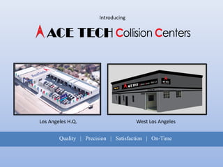 AceTech Collision Centers | Quality Precision Satisfaction

                                               Introducing




                Los Angeles H.Q.                                    West Los Angeles


                          Quality | Precision | Satisfaction | On-Time



Presented By AceTech Collision Centers | LA H.Q. - 323-935-5000 | West LA: 310-966-1500 | www.acetechauto.com
 