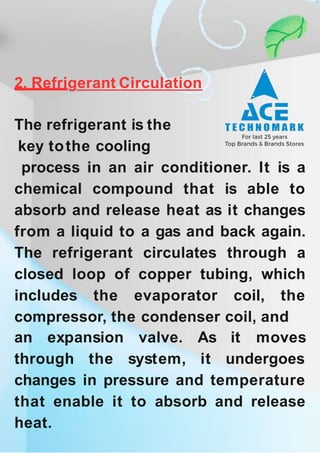 2. Refrigerant Circulation
The refrigerant is the
key tothe cooling
process in an air conditioner. It is a
chemical compound that is able to
absorb and release heat as it changes
from a liquid to a gas and back again.
The refrigerant circulates through a
closed loop of copper tubing, which
includes the evaporator coil, the
compressor, the condenser coil, and
an expansion
through the
valve.
system,
As it moves
it undergoes
changes in pressure and temperature
that enable it to absorb and release
heat.
 