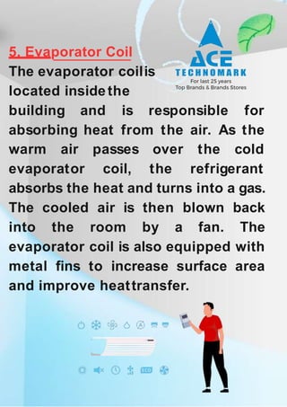 5. Evaporator Coil
The evaporator coilis
located insidethe
building and is responsible for
absorbing heat from the air. As the
warm air
evaporator
passes
coil,
over the cold
the refrigerant
absorbs the heat and turns into a gas.
The cooled air is then blown back
into the room by a fan. The
evaporator coil is also equipped with
metal fins to increase surface area
and improve heattransfer.
 