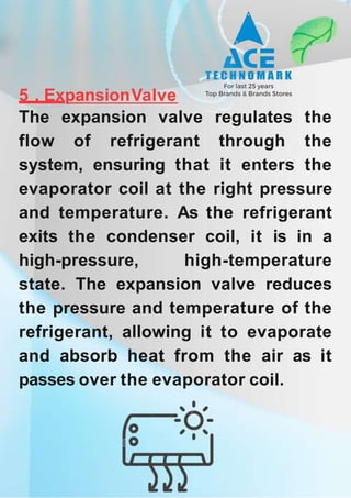 5 . ExpansionValve
The expansion valve regulates the
flow of refrigerant through the
system, ensuring that it enters the
evaporator coil at the right pressure
and temperature. As the refrigerant
exits the condenser coil, it is in a
high-pressure, high-temperature
state. The expansion valve reduces
the pressure and temperature of the
refrigerant, allowing it to evaporate
and absorb heat from the air as it
passes over the evaporator coil.
 