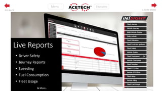 Features
LEARN MOREGO BACK
Live Reports
• Driver Safety
• Journey Reports
• Speeding
• Fuel Consumption
• Fleet Usage
& More..
 