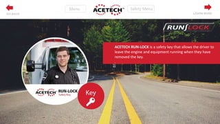 LEARN MOREGO BACK
ACETECH RUN-LOCK is a safety key that allows the driver to
leave the engine and equipment running when they have
removed the key.
.
 