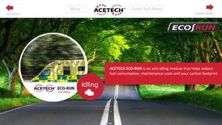 ACETECH ECO-RUN is an anti-idling module that helps reduce
fuel consumption, maintenance costs and your carbon footprint..
LEARN MOREGO BACK
 