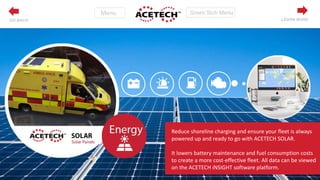 Reduce shoreline charging and ensure your fleet is always
powered up and ready to go with ACETECH SOLAR.
It lowers battery maintenance and fuel consumption costs
to create a more cost-effective fleet. All data can be viewed
on the ACETECH iNSIGHT software platform.
LEARN MOREGO BACK
 