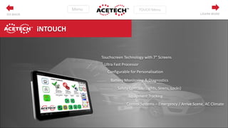 LEARN MOREGO BACK
Touchscreen Technology with 7” Screens
Ultra Fast Processor
Configurable for Personalisation
Battery Monitoring & Diagnostics
Safety Controls (Lights, Sirens, Locks)
Equipment Tracking
Control Systems – Emergency / Arrive Scene, AC Climate
iNTOUCH
 