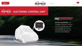 ELECTRONIC CONTROL UNIT
ACETECH iNCONTROL is an
intelligent electronic control
unit that provides you with
customisable control and
monitoring of the vehicles
electronics and lighting.
LEARN MORE
 