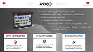 Driver Entertainment
DRIVER CONTROL CENTER INFORMATION ACCESS DRIVER ENTERTAINMENT
Touchscreen Technology & Tactile Feedback Switches
Safety Controls (Lights, Sirens, Locks) & Radio Communication
Battery Monitoring & Diagnostics
Navigation Maps & Dispatch Information
Driver Entertainment – video streaming (Netflix), i-radio..
Third Party Software Access + Database Integration* USP
Equipment Tracking
LEARN MOREGO BACK
 