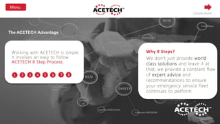 Why 8 Steps?
We don’t just provide world
class solutions and leave it at
that; we provide a constant flow
of expert advice and
recommendations to ensure
your emergency service fleet
continues to perform.
Working with ACETECH is simple.
It involves an easy to follow
ACETECH 8 Step Process.
1 2 3 4 5 6 7 8
LEARN MORE
The ACETECH Advantage
 