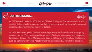 ACETECH was founded in 2006 by our CEO Eric Gallagher. The idea and vision was to
create intelligent vehicle systems that help emergency services drive safer, respond
quicker and perform better than ever before.
In 2006, Eric developed a CAN Bus control system as a solution for the emergency
services market. This has evolved into todays offering of a complete and integrated
Emergency Services Fleet Management System. It focuses on key client challenges
such as Safety, Green Tech, Asset Protection, Control and AI Telematics advances.
OUR BEGINNING..
LEARN MOREGO BACK
 