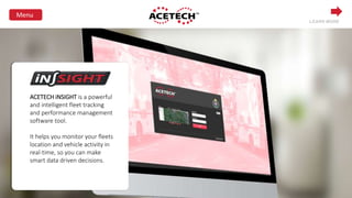 ACETECH iNSIGHT is a powerful
and intelligent fleet tracking
and performance management
software tool.
It helps you monitor your fleets
location and vehicle activity in
real-time, so you can make
smart data driven decisions.
LEARN MORE
 