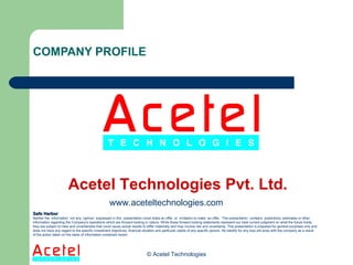 COMPANY PROFILE © Acetel Technologies Acetel Technologies Pvt. Ltd. Safe Harbor Neither the  information  nor any  opinion  expressed in this  presentation const itutes an offer, or  invitation to make  an offer.  This presentation  contains  predictions, estimates or other information regarding the Company's operations which are forward looking in nature. While these forward looking statements represent our best current judgment on what the future holds, they are subject to risks and uncertainties that could cause actual results to differ materially and may involve risk and uncertainty. This presentation is prepared for general purposes only and does not have any regard to the specific investment objectives, financial situation and particular needs of any specific person. No liability for any loss will arise with the company as a result of the action taken on the basis of information contained herein. www.aceteltechnologies.com 