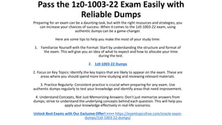 Pass the 1z0-1003-22 Exam Easily with
Reliable Dumps
Preparing for an exam can be a daunting task, but with the right resources and strategies, you
can increase your chances of success. When it comes to the 1z0-1003-22 exam, using
authentic dumps can be a game-changer.
Here are some tips to help you make the most of your study time:
1. Familiarize Yourself with the Format: Start by understanding the structure and format of
the exam. This will give you an idea of what to expect and how to allocate your time
during the test.
2. 1z0-1003-22 Dumps
2. Focus on Key Topics: Identify the key topics that are likely to appear on the exam. These are
areas where you should spend more time studying and reviewing relevant materials.
3. Practice Regularly: Consistent practice is crucial when preparing for any exam. Use
authentic dumps regularly to test your knowledge and identify areas that need improvement.
4. Understand Concepts, Not Just Memorizing Answers: Don't just memorize answers from
dumps; strive to understand the underlying concepts behind each question. This will help you
apply your knowledge effectively in real-life scenarios.
Unlock Best Exams with Our Exclusive Offer! >>>> https://examtopicsfree.com/oracle-exam-
dumps/1z0-1003-22-dumps/
 