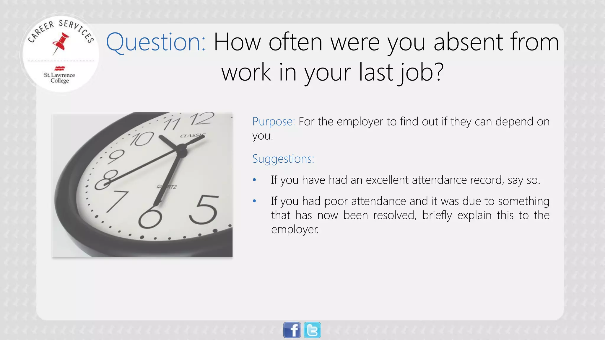 Question: How often were you absent from work in your last job? 
Purpose:For the employer to find out if they can depend on you. Suggestions: 
• 
If you have had an excellent attendance record, say so. 
• 
If you had poor attendance and it was due to something that has now been resolved, briefly explain this to the employer.  