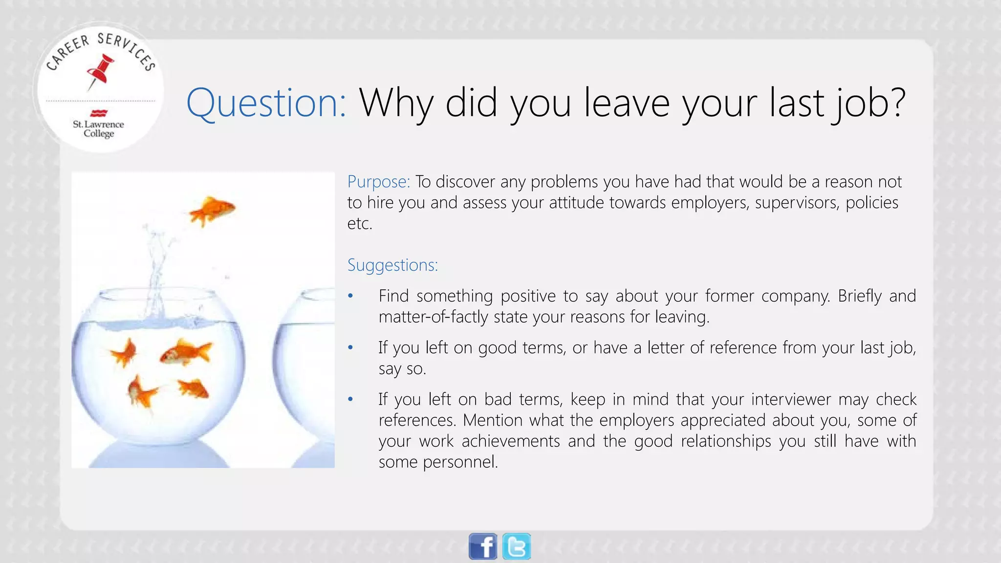 Question: Why did you leave your last job? 
Purpose:To discover any problems you have had that would be a reason not to hire you and assess your attitude towards employers, supervisors, policies etc. Suggestions: 
• 
Find something positive to say about your former company. Briefly and matter-of-factly state your reasons for leaving. 
• 
If you left on good terms, or have a letter of reference from your last job, say so. 
• 
If you left on bad terms, keep in mind that your interviewer may check references. Mention what the employers appreciated about you, some of your work achievements and the good relationships you still have with some personnel.  