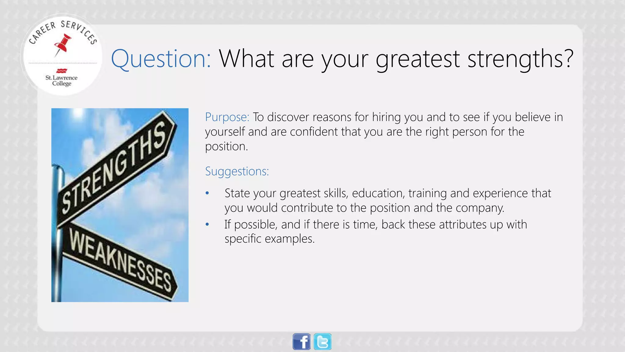 Question: What are your greatest strengths? 
Purpose: To discover reasons for hiring you and to see if you believe in yourself and are confident that you are the right person for the position. Suggestions: 
• 
State your greatest skills, education, training and experience that you would contribute to the position and the company. 
• 
If possible, and if there is time, back these attributes up with specific examples.  