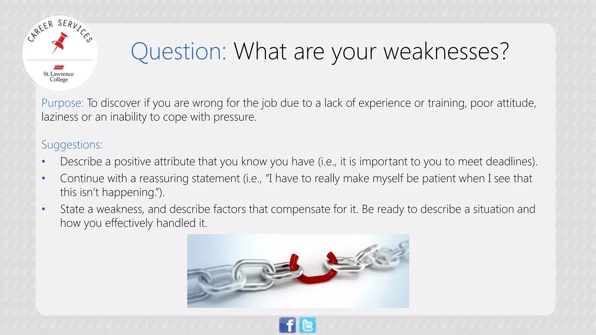 Question: What are your weaknesses? 
Purpose: To discover if you are wrong for the job due to a lack of experience or training, poor attitude, laziness or an inability to cope with pressure. Suggestions: 
• 
Describe a positive attribute that you know you have (i.e., it is important to you to meet deadlines). 
• 
Continue with a reassuring statement (i.e., “I have to really make myself be patient when I see that this isn’t happening.”). 
• 
State a weakness, and describe factors that compensate for it. Be ready to describe a situation and how you effectively handled it.  