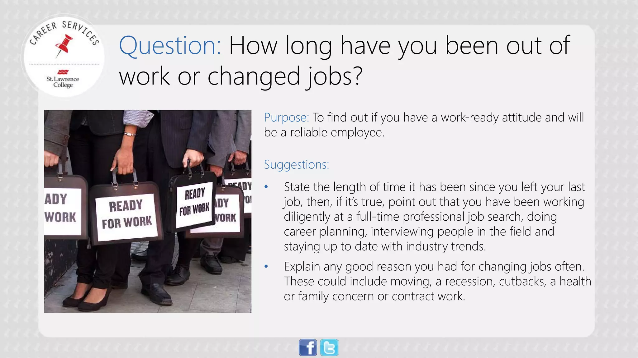 Question: How long have you been out of work or changed jobs? 
Purpose: To find out if you have a work-ready attitude and will be a reliable employee. Suggestions: 
• 
State the length of time it has been since you left your last job, then, if it’s true, point out that you have been working diligently at a full-time professional job search, doing career planning, interviewing people in the field and staying up to date with industry trends. 
• 
Explain any good reason you had for changing jobs often. These could include moving, a recession, cutbacks, a health or family concern or contract work.  