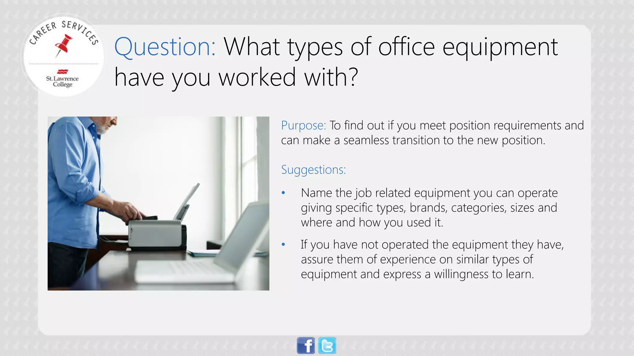 Question: What types of office equipment have you worked with? 
Purpose: To find out if you meet position requirements and can make a seamless transition to the new position. Suggestions: 
• 
Name the job related equipment you can operate giving specific types, brands, categories, sizes and where and how you used it. 
• 
If you have not operated the equipment they have, assure them of experience on similar types of equipment and express a willingness to learn.  
