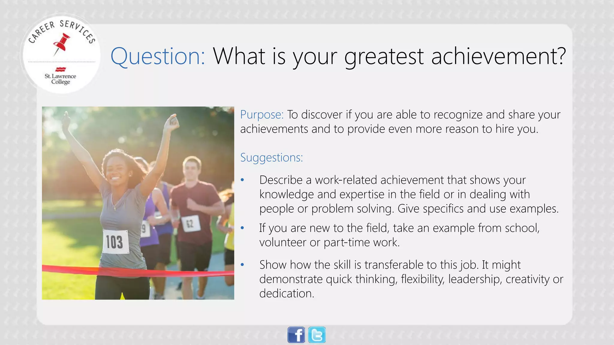 Question: What is your greatest achievement? 
Purpose:To discover if you are able to recognize and share your achievements and to provide even more reason to hire you. Suggestions: 
• 
Describe a work-related achievement that shows your knowledge and expertise in the field or in dealing with people or problem solving. Give specifics and use examples. 
• 
If you are new to the field, take an example from school, volunteer or part-time work. 
• 
Show how the skill is transferable to this job. It might demonstrate quick thinking, flexibility, leadership, creativity or dedication.  