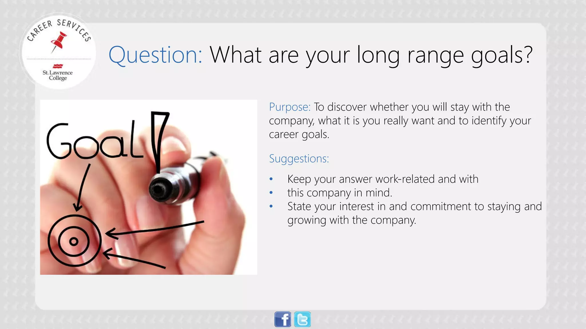 Question: What are your long range goals? 
Purpose: To discover whether you will stay with the company, what it is you really want and to identify your career goals. Suggestions: 
• 
Keep your answer work-related and with 
• 
this company in mind. 
• 
State your interest in and commitment to staying and growing with the company.  