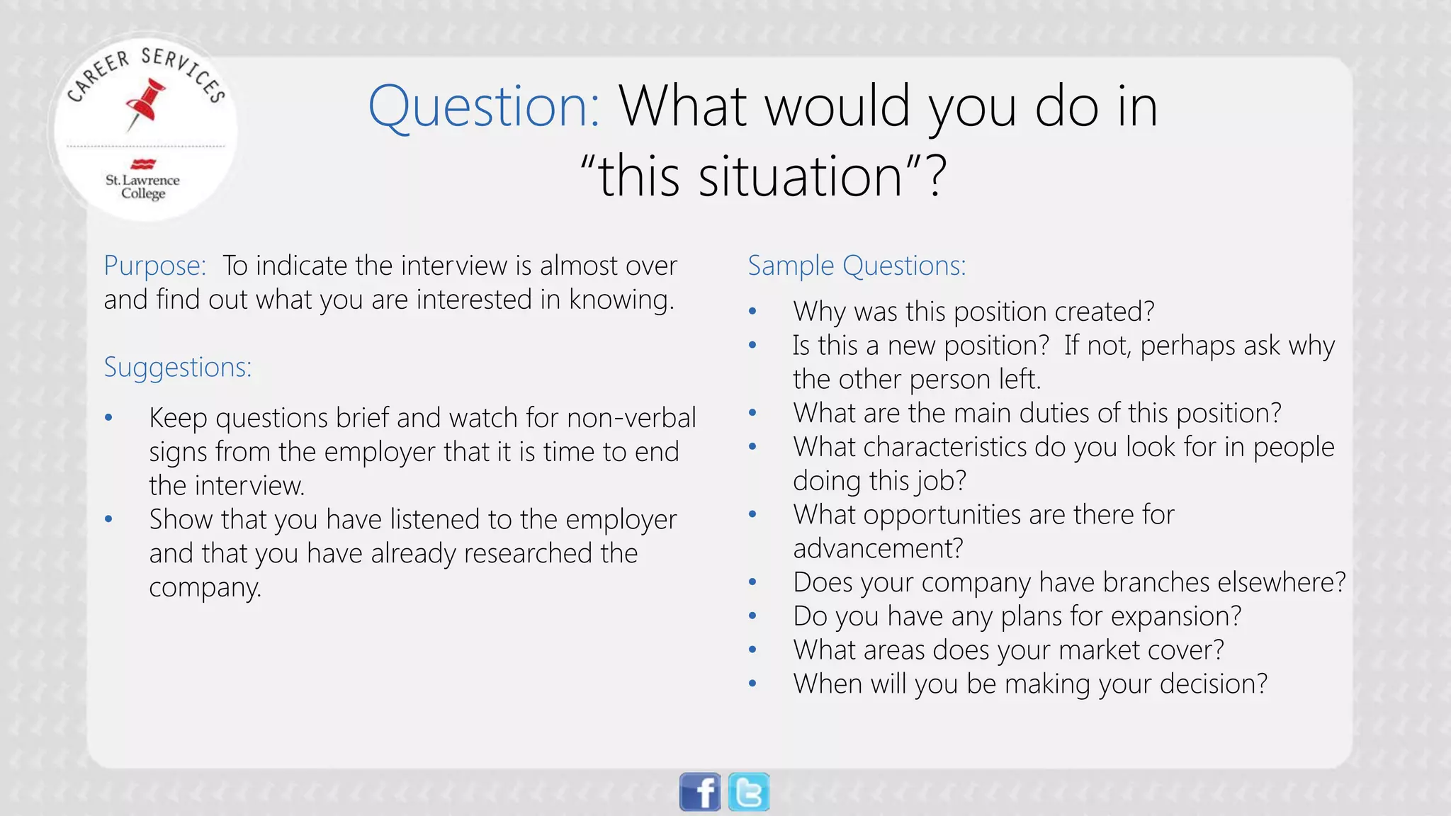 Question: What would you do in “this situation”? 
Purpose: To indicate the interview is almost over and find out what you are interested in knowing. Suggestions: 
• 
Keep questions brief and watch for non-verbal signs from the employer that it is time to end the interview. 
• 
Show that you have listened to the employer and that you have already researched the company. Sample Questions: 
• 
Why was this position created? 
• 
Is this a new position? If not, perhaps ask why the other person left. 
• 
What are the main duties of this position? 
• 
What characteristics do you look for in people doing this job? 
• 
What opportunities are there for advancement? 
• 
Does your company have branches elsewhere? 
• 
Do you have any plans for expansion? 
• 
What areas does your market cover? 
• 
When will you be making your decision?  