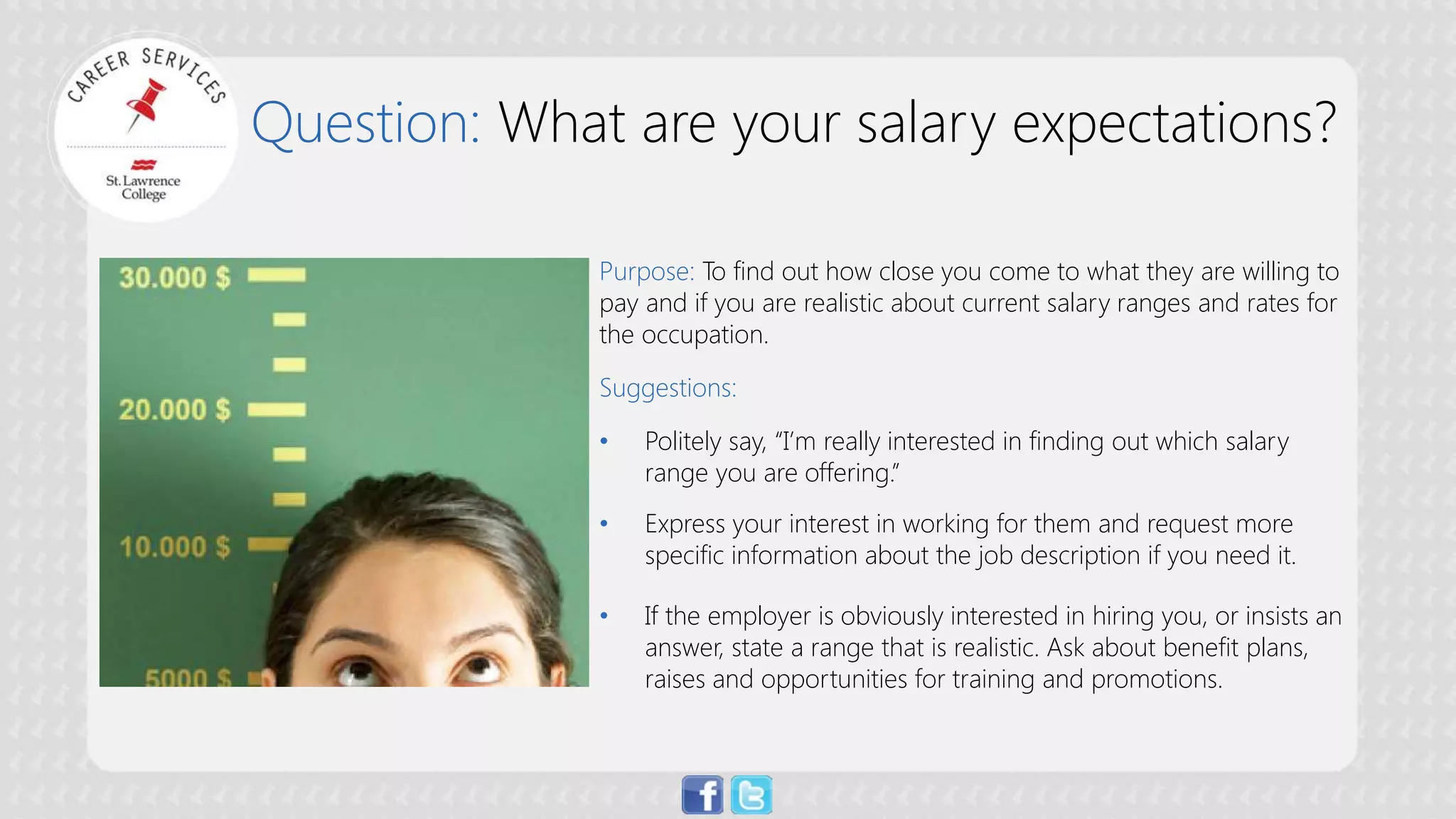 Question: What are your salary expectations? 
Purpose: To find out how close you come to what they are willing to pay and if you are realistic about current salary ranges and rates for the occupation. Suggestions: 
• 
Politely say, “I’m really interested in finding out which salary range you are offering.” 
• 
Express your interest in working for them and request more specific information about the job description if you need it. 
• 
If the employer is obviously interested in hiring you, or insists an answer, state a range that is realistic. Ask about benefit plans, raises and opportunities for training and promotions.  
