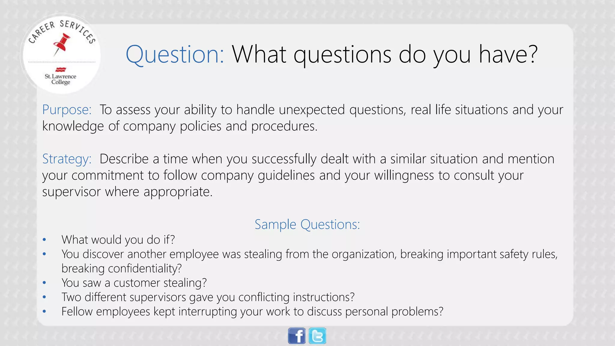 Question: What questions do you have? 
Purpose: To assess your ability to handle unexpected questions, real life situations and your knowledge of company policies and procedures. Strategy: Describe a time when you successfully dealt with a similar situation and mention your commitment to follow company guidelines and your willingness to consult your supervisor where appropriate. Sample Questions: 
• 
What would you do if? 
• 
You discover another employee was stealing from the organization, breaking important safety rules, breaking confidentiality? 
• 
You saw a customer stealing? 
• 
Two different supervisors gave you conflicting instructions? 
• 
Fellow employees kept interrupting your work to discuss personal problems?  