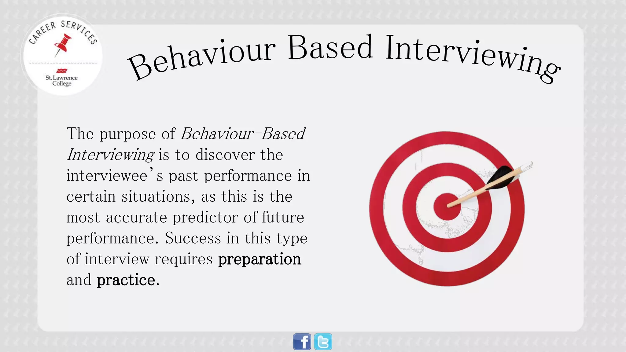 The purpose of Behaviour-Based Interviewing is to discover the interviewee’s past performance in certain situations, as this is the most accurate predictor of future performance. Success in this type of interview requires preparation and practice.  