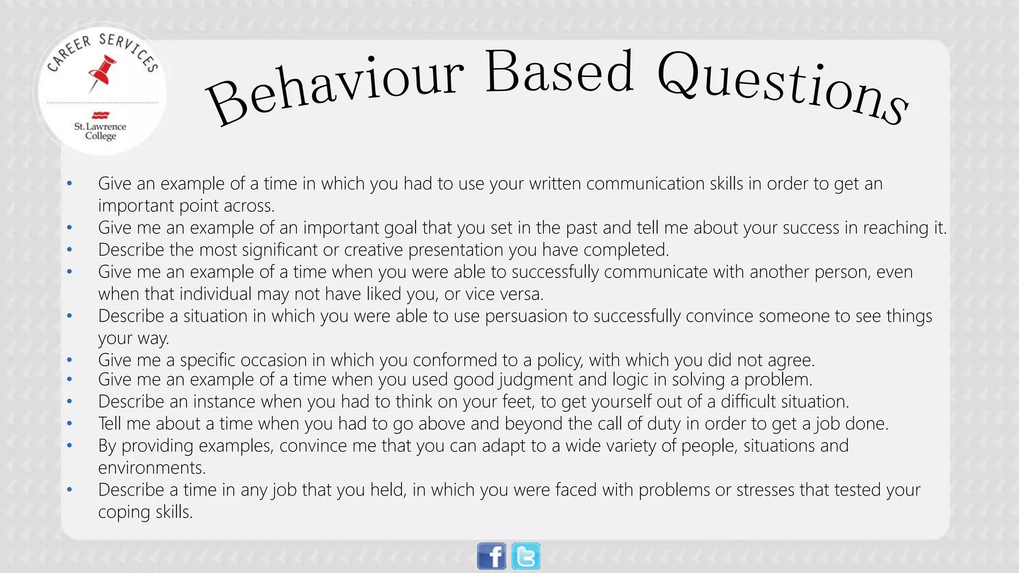 • 
Give an example of a time in which you had to use your written communication skills in order to get an important point across. 
• 
Give me an example of an important goal that you set in the past and tell me about your success in reaching it. 
• 
Describe the most significant or creative presentation you have completed. 
• 
Give me an example of a time when you were able to successfully communicate with another person, even when that individual may not have liked you, or vice versa. 
• 
Describe a situation in which you were able to use persuasion to successfully convince someone to see things your way. 
• 
Give me a specific occasion in which you conformed to a policy, with which you did not agree. 
• 
Give me an example of a time when you used good judgment and logic in solving a problem. 
• 
Describe an instance when you had to think on your feet, to get yourself out of a difficult situation. 
• 
Tell me about a time when you had to go above and beyond the call of duty in order to get a job done. 
• 
By providing examples, convince me that you can adapt to a wide variety of people, situations and environments. 
• 
Describe a time in any job that you held, in which you were faced with problems or stresses that tested your coping skills.  