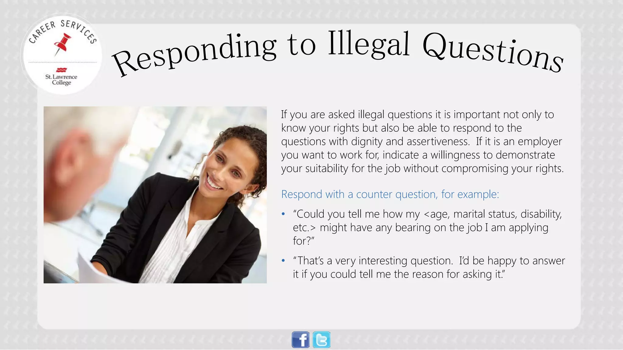 If you are asked illegal questions it is important not only to know your rights but also be able to respond to the questions with dignity and assertiveness. If it is an employer you want to work for, indicate a willingness to demonstrate your suitability for the job without compromising your rights. Respond with a counter question, for example: 
• 
“Could you tell me how my <age, marital status, disability, etc.> might have any bearing on the job I am applying for?” 
• 
“That’s a very interesting question. I’d be happy to answer it if you could tell me the reason for asking it.”  