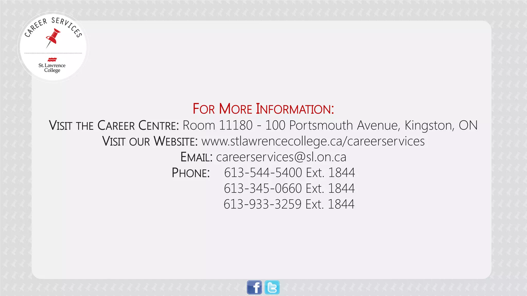 FOR MORE INFORMATION: 
VISIT THE CAREER CENTRE: Room 11180 - 100 Portsmouth Avenue, Kingston, ON 
VISIT OUR WEBSITE: www.stlawrencecollege.ca/careerservices 
EMAIL: careerservices@sl.on.ca 
PHONE: 613-544-5400 Ext. 1844 
613-345-0660 Ext. 1844 
613-933-3259 Ext. 1844 
