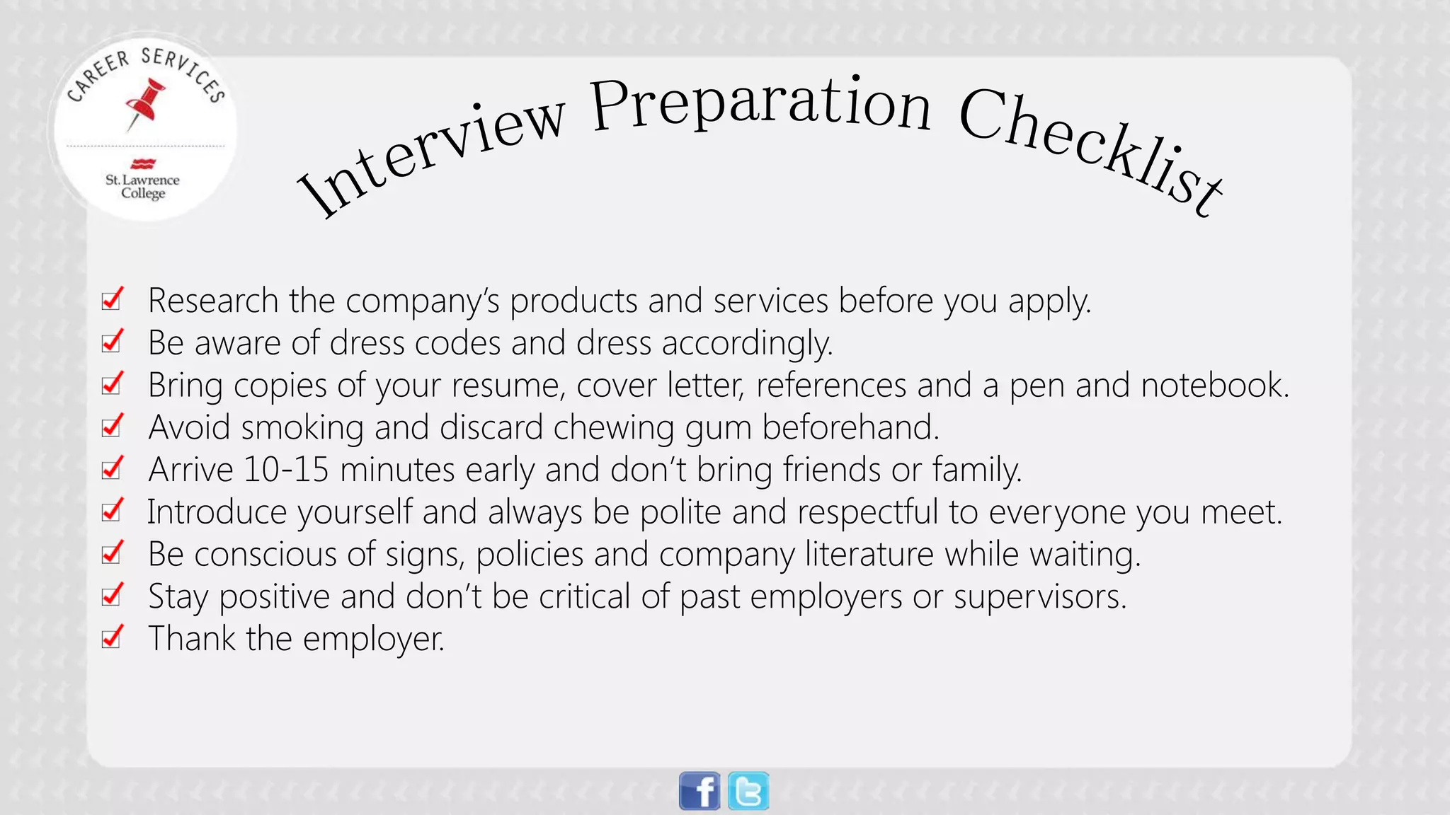 Research the company’s products and services before you apply. 
Be aware of dress codes and dress accordingly. 
Bring copies of your resume, cover letter, references and a pen and notebook. 
Avoid smoking and discard chewing gum beforehand. 
Arrive 10-15 minutes early and don’t bring friends or family. 
Introduce yourself and always be polite and respectful to everyone you meet. 
Be conscious of signs, policies and company literature while waiting. 
Stay positive and don’t be critical of past employers or supervisors. 
Thank the employer.  