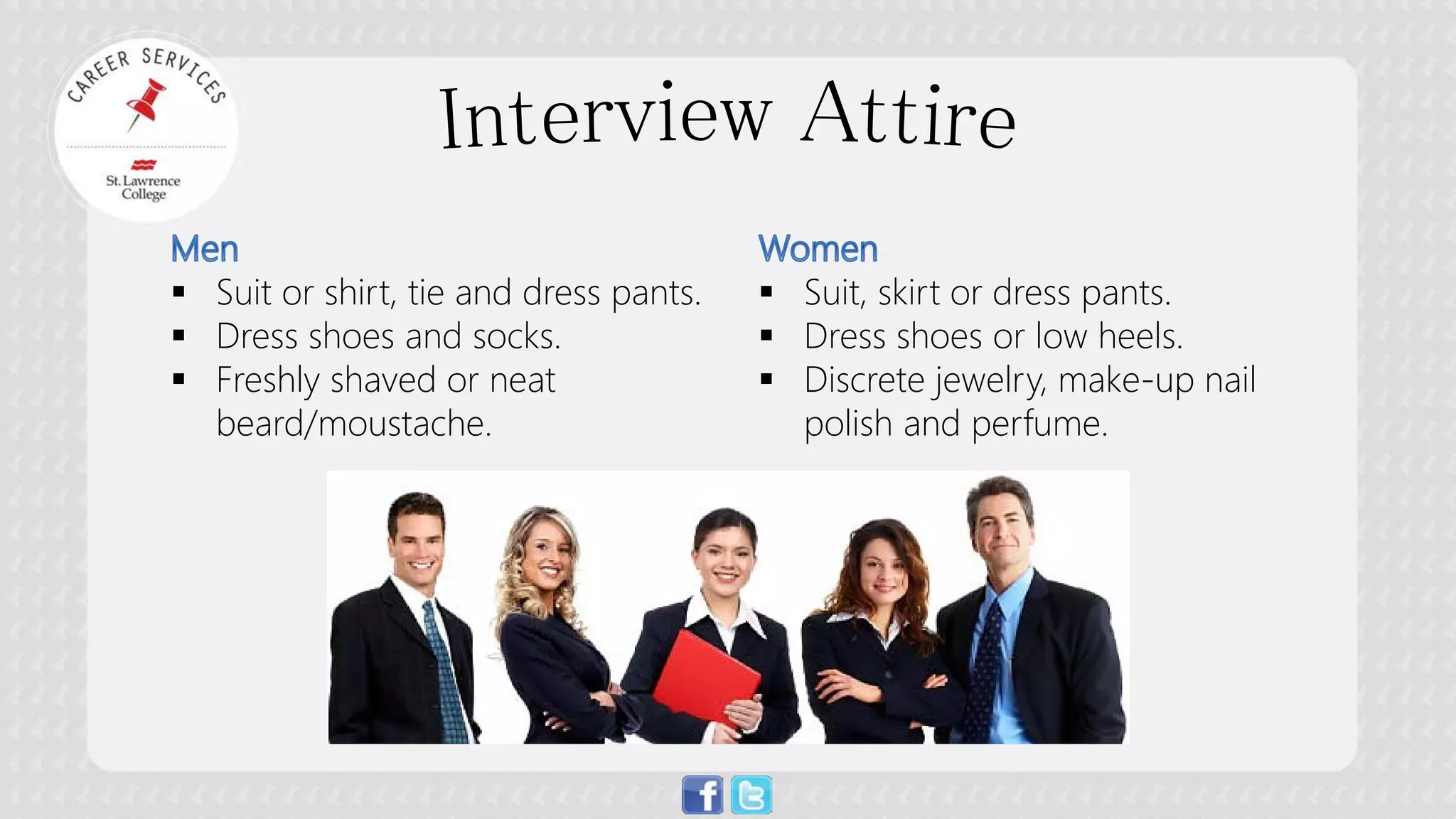  
Suit or shirt, tie and dress pants. 
 
Dress shoes and socks. 
 
Freshly shaved or neat beard/moustache. 
 
Suit, skirt or dress pants. 
 
Dress shoes or low heels. 
 
Discrete jewelry, make-up nail polish and perfume.  